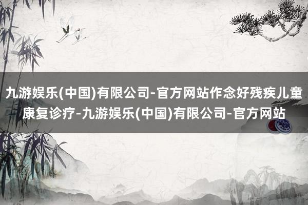 九游娱乐(中国)有限公司-官方网站作念好残疾儿童康复诊疗-九游娱乐(中国)有限公司-官方网站