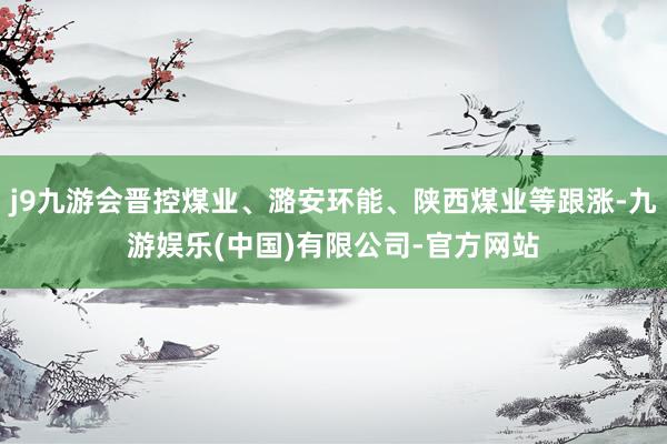 j9九游会晋控煤业、潞安环能、陕西煤业等跟涨-九游娱乐(中国)有限公司-官方网站
