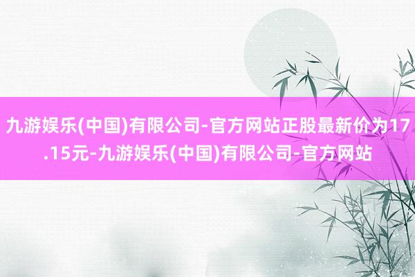 九游娱乐(中国)有限公司-官方网站正股最新价为17.15元-九游娱乐(中国)有限公司-官方网站