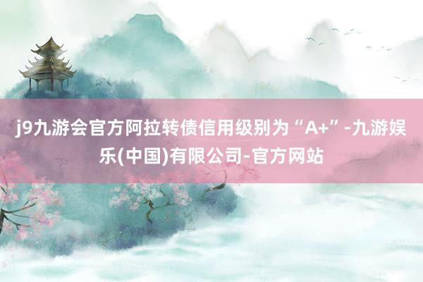 j9九游会官方阿拉转债信用级别为“A+”-九游娱乐(中国)有限公司-官方网站