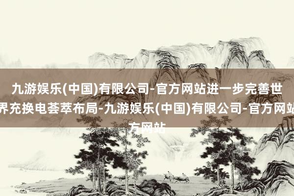九游娱乐(中国)有限公司-官方网站进一步完善世界充换电荟萃布局-九游娱乐(中国)有限公司-官方网站