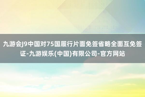九游会J9中国对75国履行片面免签省略全面互免签证-九游娱乐(中国)有限公司-官方网站