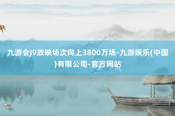 九游会J9放映场次向上3800万场-九游娱乐(中国)有限公司-官方网站