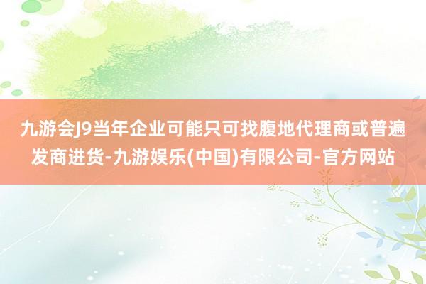 九游会J9　　当年企业可能只可找腹地代理商或普遍发商进货-九游娱乐(中国)有限公司-官方网站