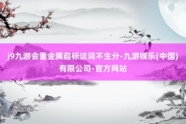 j9九游会重金属超标这词不生分-九游娱乐(中国)有限公司-官方网站