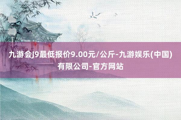 九游会J9最低报价9.00元/公斤-九游娱乐(中国)有限公司-官方网站