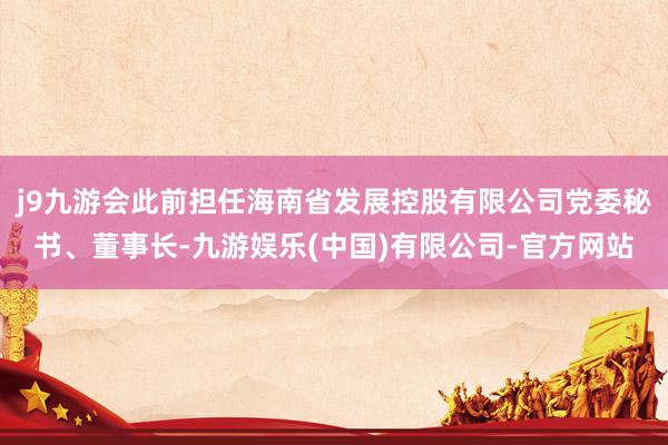 j9九游会此前担任海南省发展控股有限公司党委秘书、董事长-九游娱乐(中国)有限公司-官方网站