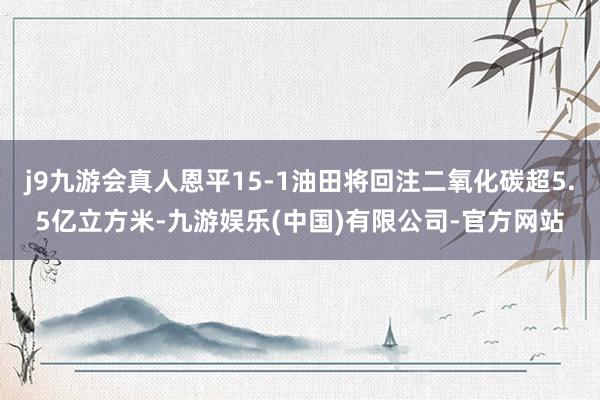j9九游会真人恩平15-1油田将回注二氧化碳超5.5亿立方米-九游娱乐(中国)有限公司-官方网站