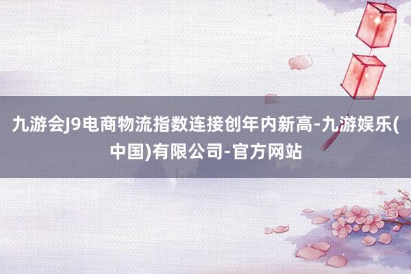 九游会J9电商物流指数连接创年内新高-九游娱乐(中国)有限公司-官方网站