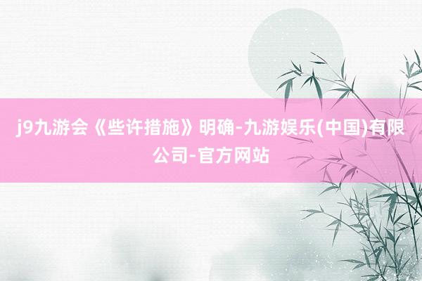 j9九游会  《些许措施》明确-九游娱乐(中国)有限公司-官方网站