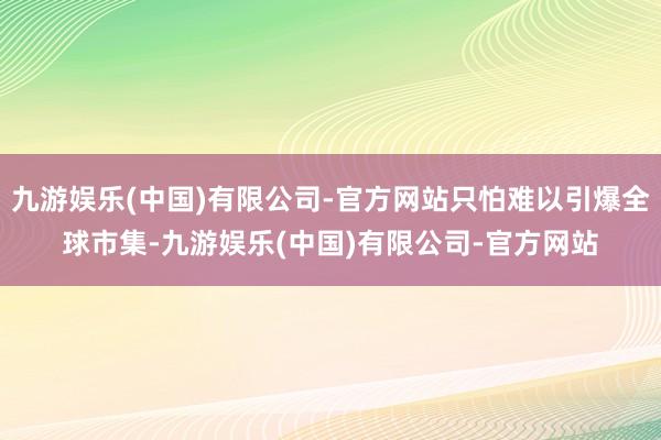 九游娱乐(中国)有限公司-官方网站只怕难以引爆全球市集-九游娱乐(中国)有限公司-官方网站