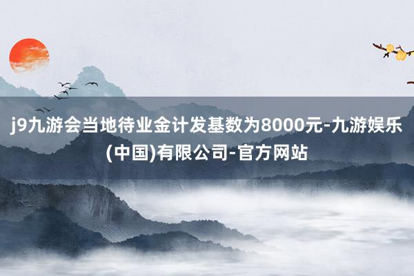 j9九游会当地待业金计发基数为8000元-九游娱乐(中国)有限公司-官方网站