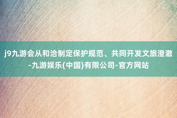 j9九游会从和洽制定保护规范、共同开发文旅澄澈-九游娱乐(中国)有限公司-官方网站