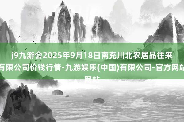 j9九游会2025年9月18日南充川北农居品往来有限公司价钱行情-九游娱乐(中国)有限公司-官方网站