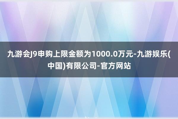 九游会J9申购上限金额为1000.0万元-九游娱乐(中国)有限公司-官方网站