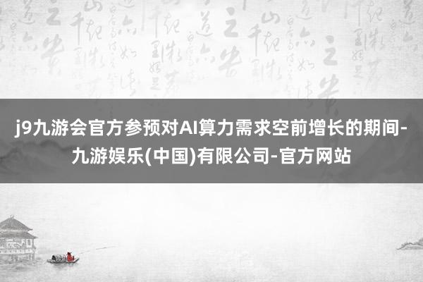 j9九游会官方参预对AI算力需求空前增长的期间-九游娱乐(中国)有限公司-官方网站