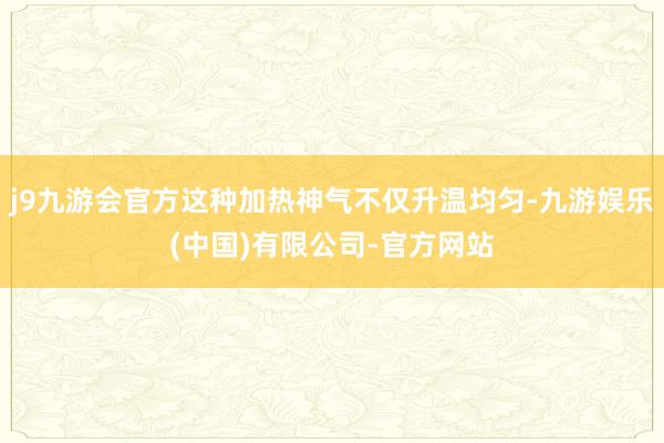 j9九游会官方这种加热神气不仅升温均匀-九游娱乐(中国)有限公司-官方网站