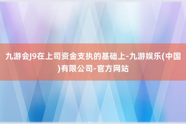 九游会J9在上司资金支执的基础上-九游娱乐(中国)有限公司-官方网站