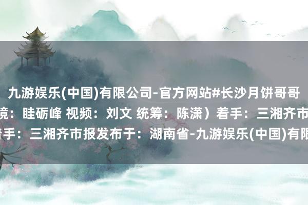 九游娱乐(中国)有限公司-官方网站#长沙月饼哥哥 #中秋神级伴手礼 （出镜：眭砺峰 视频：刘文 统筹：陈潇）着手：三湘齐市报发布于：湖南省-九游娱乐(中国)有限公司-官方网站