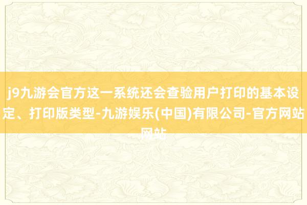 j9九游会官方这一系统还会查验用户打印的基本设定、打印版类型-九游娱乐(中国)有限公司-官方网站