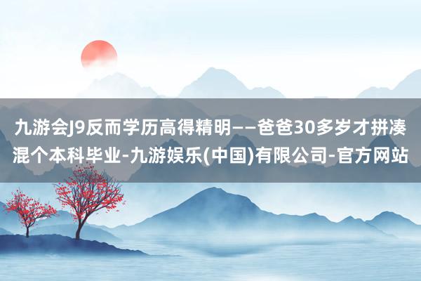 九游会J9反而学历高得精明——爸爸30多岁才拼凑混个本科毕业-九游娱乐(中国)有限公司-官方网站