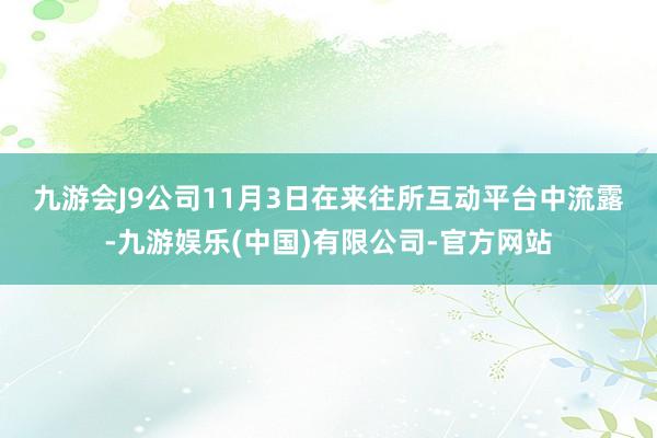 九游会J9　　公司11月3日在来往所互动平台中流露-九游娱乐(中国)有限公司-官方网站