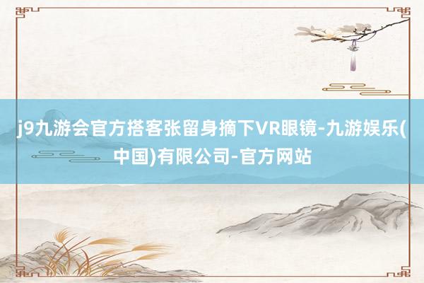 j9九游会官方搭客张留身摘下VR眼镜-九游娱乐(中国)有限公司-官方网站