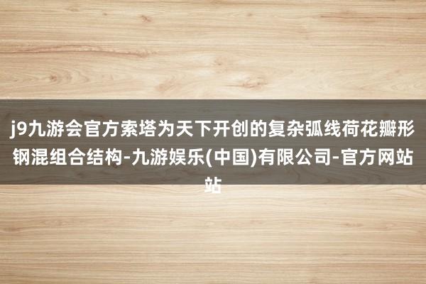 j9九游会官方索塔为天下开创的复杂弧线荷花瓣形钢混组合结构-九游娱乐(中国)有限公司-官方网站