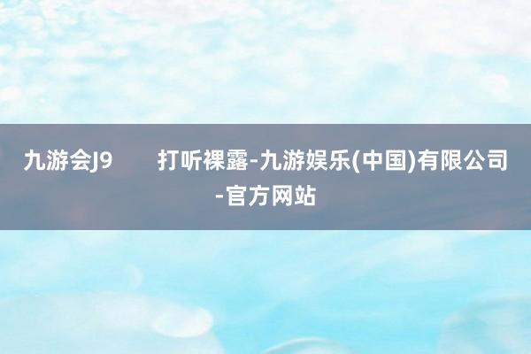 九游会J9       打听裸露-九游娱乐(中国)有限公司-官方网站