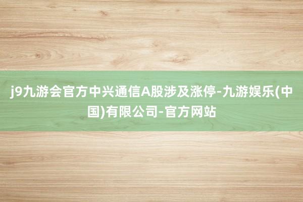 j9九游会官方中兴通信A股涉及涨停-九游娱乐(中国)有限公司-官方网站