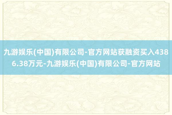九游娱乐(中国)有限公司-官方网站获融资买入4386.38万元-九游娱乐(中国)有限公司-官方网站