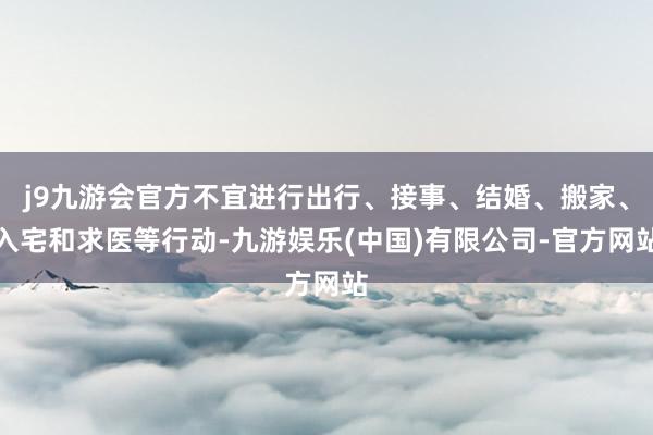 j9九游会官方不宜进行出行、接事、结婚、搬家、入宅和求医等行动-九游娱乐(中国)有限公司-官方网站