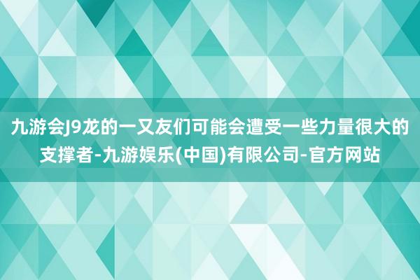 九游会J9龙的一又友们可能会遭受一些力量很大的支撑者-九游娱乐(中国)有限公司-官方网站