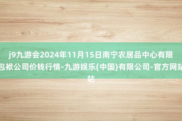 j9九游会2024年11月15日南宁农居品中心有限包袱公司价钱行情-九游娱乐(中国)有限公司-官方网站