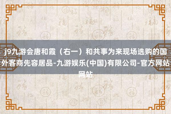 j9九游会唐和霞（右一）和共事为来现场选购的国外客商先容居品-九游娱乐(中国)有限公司-官方网站