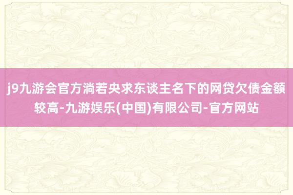 j9九游会官方淌若央求东谈主名下的网贷欠债金额较高-九游娱乐(中国)有限公司-官方网站