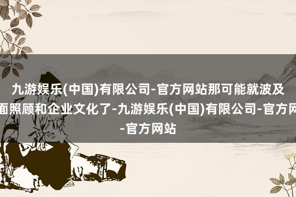 九游娱乐(中国)有限公司-官方网站那可能就波及里面照顾和企业文化了-九游娱乐(中国)有限公司-官方网站