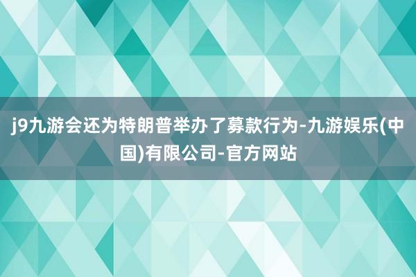 j9九游会还为特朗普举办了募款行为-九游娱乐(中国)有限公司-官方网站