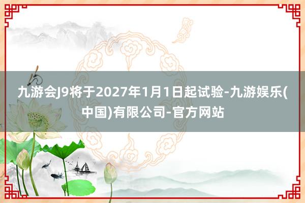 九游会J9将于2027年1月1日起试验-九游娱乐(中国)有限公司-官方网站