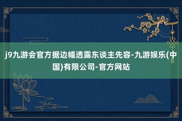 j9九游会官方据边幅透露东谈主先容-九游娱乐(中国)有限公司-官方网站
