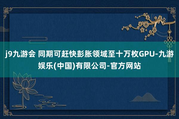 j9九游会 同期可赶快彭胀领域至十万枚GPU-九游娱乐(中国)有限公司-官方网站