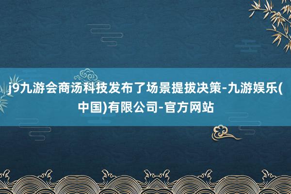 j9九游会商汤科技发布了场景提拔决策-九游娱乐(中国)有限公司-官方网站