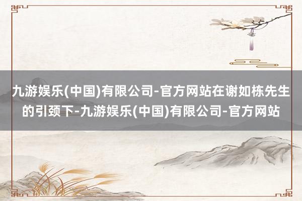 九游娱乐(中国)有限公司-官方网站　　在谢如栋先生的引颈下-九游娱乐(中国)有限公司-官方网站