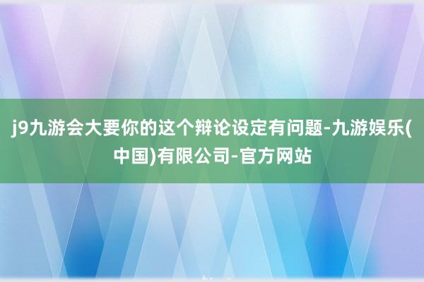 j9九游会大要你的这个辩论设定有问题-九游娱乐(中国)有限公司-官方网站