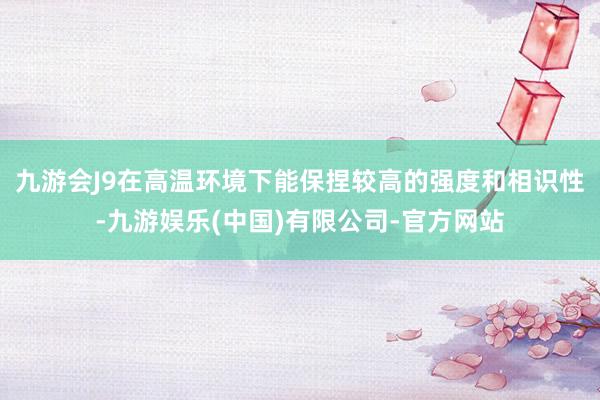 九游会J9在高温环境下能保捏较高的强度和相识性-九游娱乐(中国)有限公司-官方网站