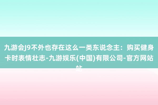 九游会J9不外也存在这么一类东说念主：购买健身卡时表情壮志-九游娱乐(中国)有限公司-官方网站