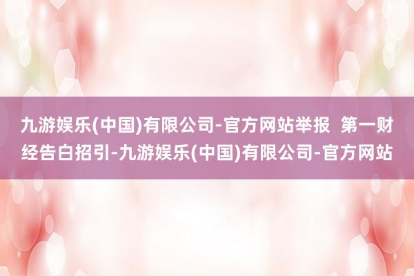 九游娱乐(中国)有限公司-官方网站举报  第一财经告白招引-九游娱乐(中国)有限公司-官方网站