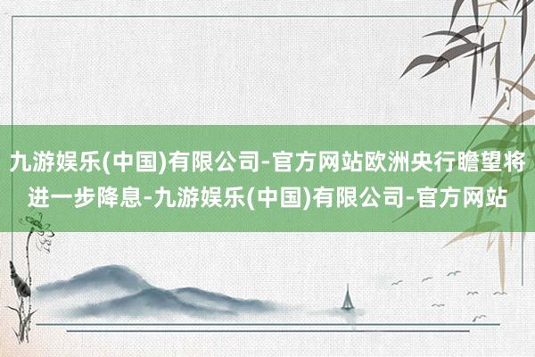 九游娱乐(中国)有限公司-官方网站欧洲央行瞻望将进一步降息-九游娱乐(中国)有限公司-官方网站