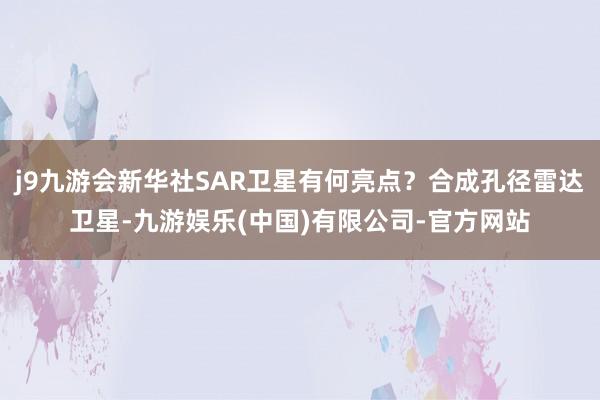 j9九游会新华社SAR卫星有何亮点？合成孔径雷达卫星-九游娱乐(中国)有限公司-官方网站