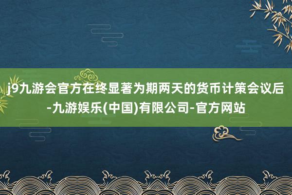 j9九游会官方 在终显著为期两天的货币计策会议后-九游娱乐(中国)有限公司-官方网站